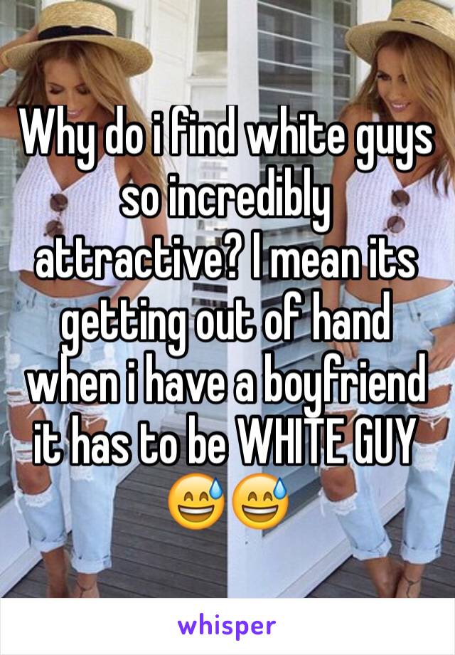 Why do i find white guys so incredibly attractive? I mean its getting out of hand when i have a boyfriend it has to be WHITE GUY 😅😅