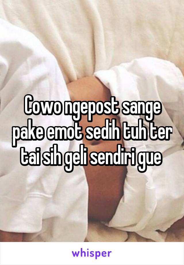 Cowo ngepost sange pake emot sedih tuh ter tai sih geli sendiri gue 