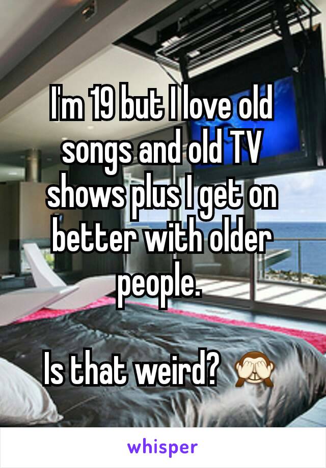 I'm 19 but I love old songs and old TV shows plus I get on better with older people. 

Is that weird? 🙈