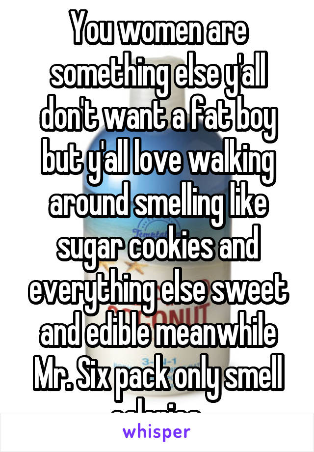 You women are something else y'all don't want a fat boy but y'all love walking around smelling like sugar cookies and everything else sweet and edible meanwhile Mr. Six pack only smell calories 