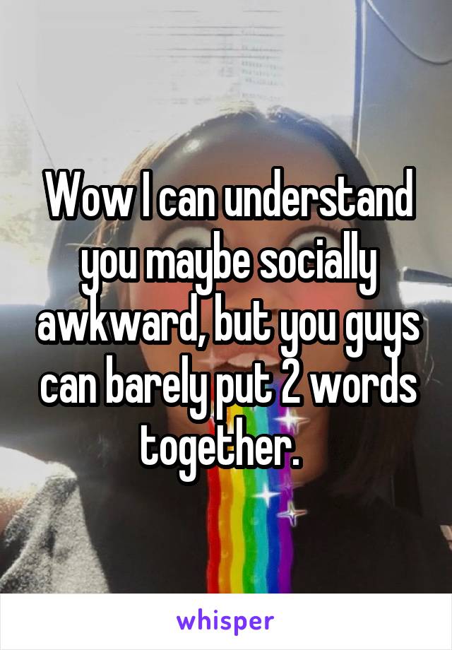 Wow I can understand you maybe socially awkward, but you guys can barely put 2 words together.  