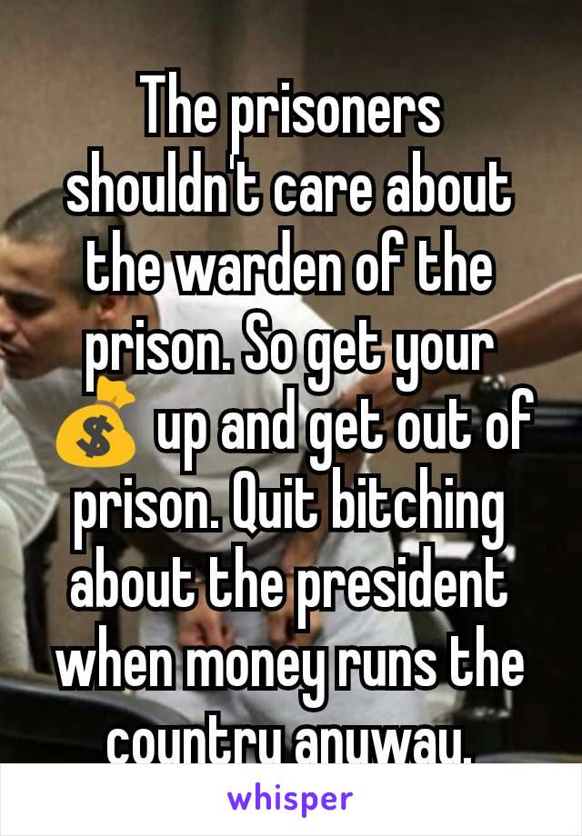 The prisoners shouldn't care about the warden of the prison. So get your 💰 up and get out of prison. Quit bitching about the president when money runs the country anyway.