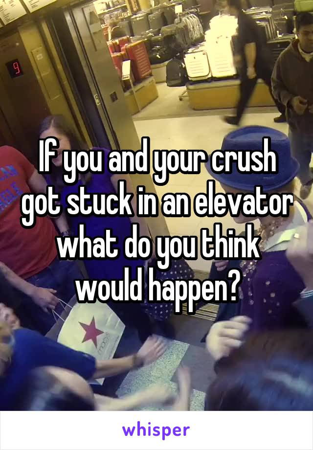 If you and your crush got stuck in an elevator what do you think would happen?