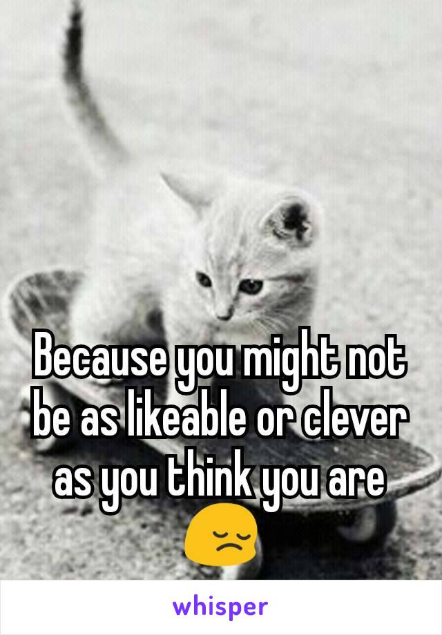 Because you might not be as likeable or clever as you think you are 😔