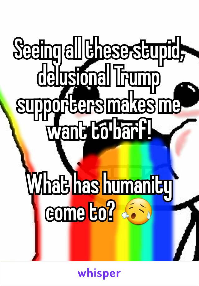 Seeing all these stupid, delusional Trump supporters makes me want to barf!

What has humanity come to? 😥