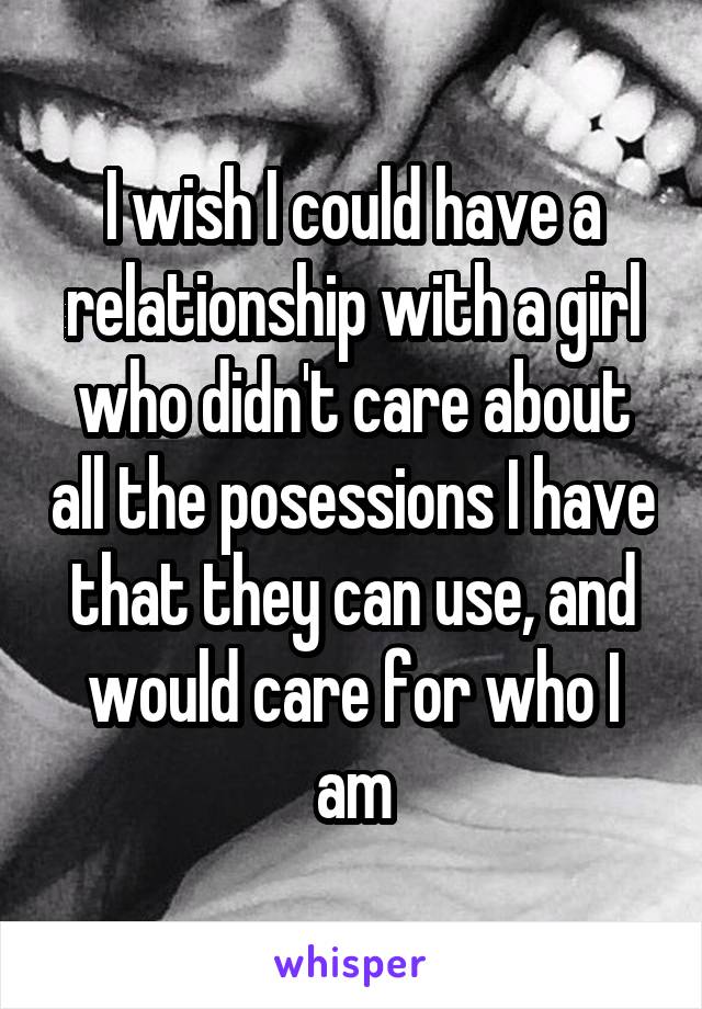 I wish I could have a relationship with a girl who didn't care about all the posessions I have that they can use, and would care for who I am