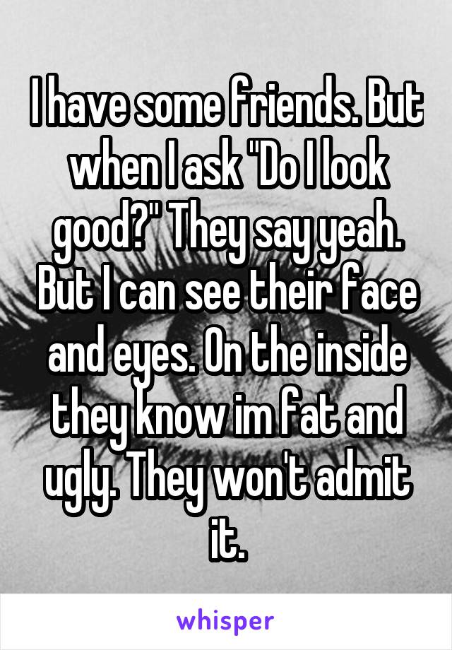 I have some friends. But when I ask "Do I look good?" They say yeah. But I can see their face and eyes. On the inside they know im fat and ugly. They won't admit it.