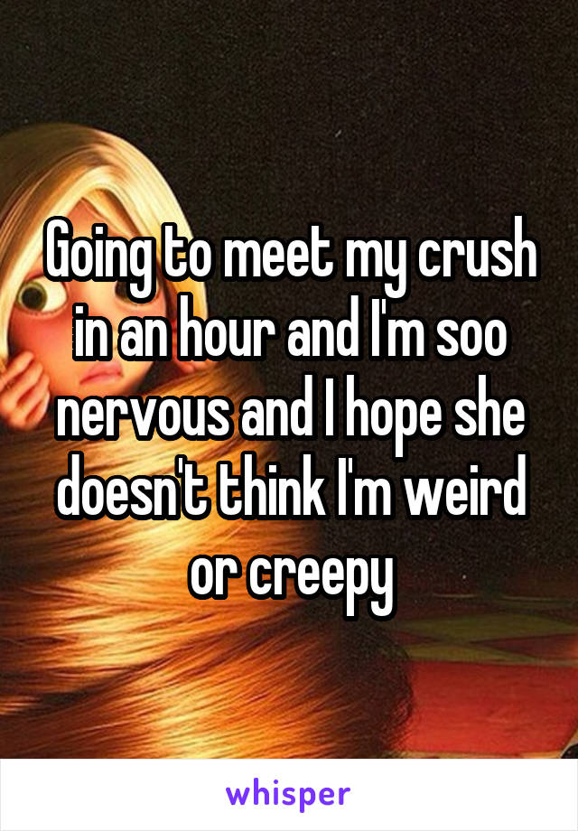 Going to meet my crush in an hour and I'm soo nervous and I hope she doesn't think I'm weird or creepy