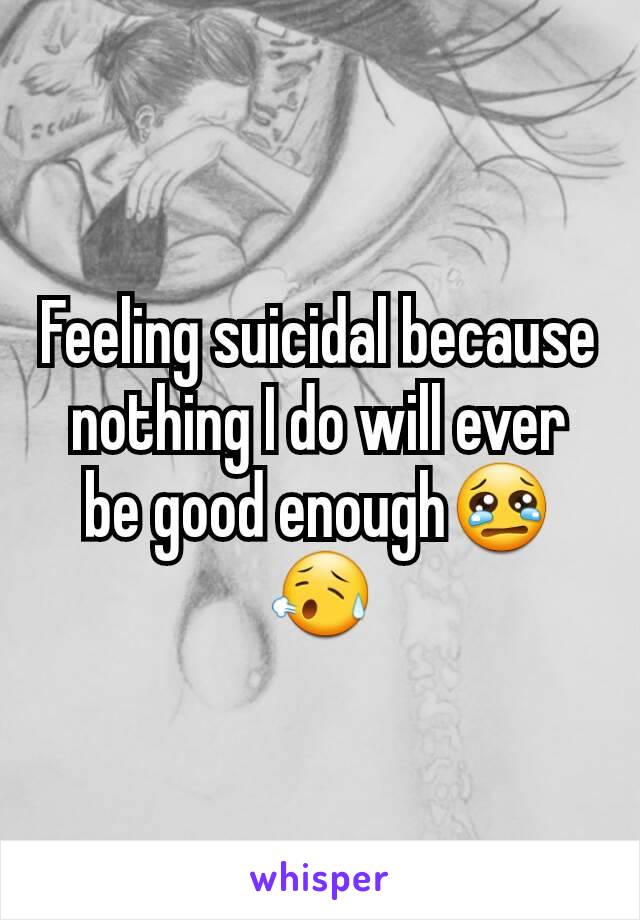 Feeling suicidal because nothing I do will ever be good enough😢😥