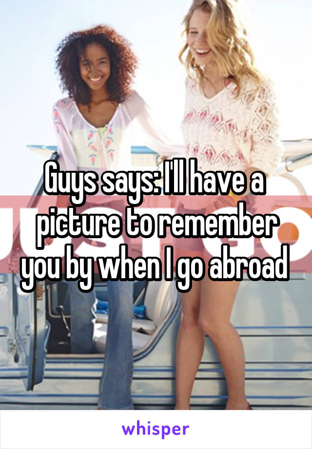 Guys says: I'll have a  picture to remember you by when I go abroad 