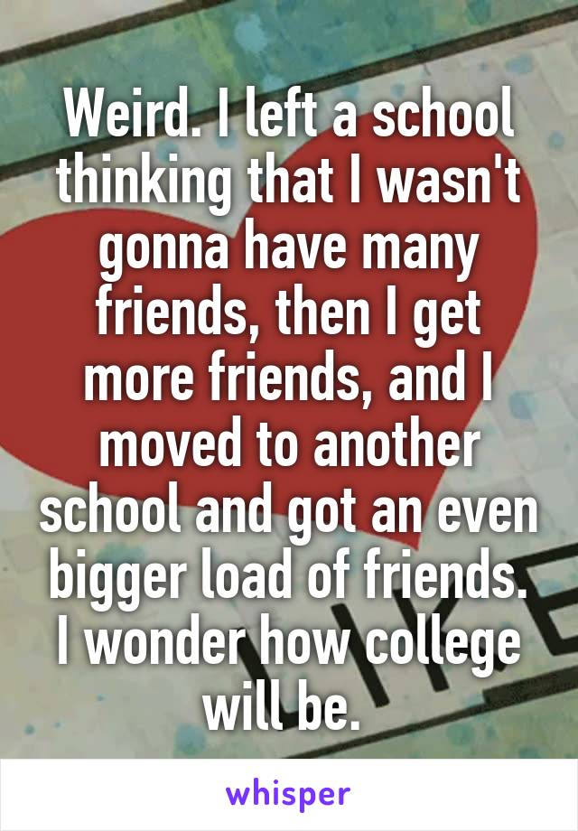 Weird. I left a school thinking that I wasn't gonna have many friends, then I get more friends, and I moved to another school and got an even bigger load of friends. I wonder how college will be. 