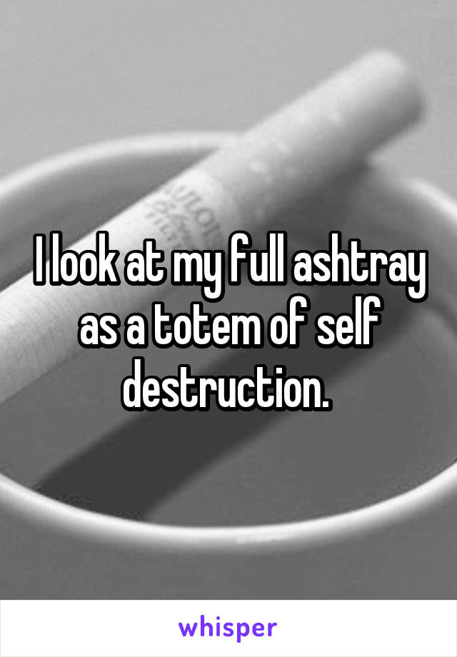 I look at my full ashtray as a totem of self destruction. 