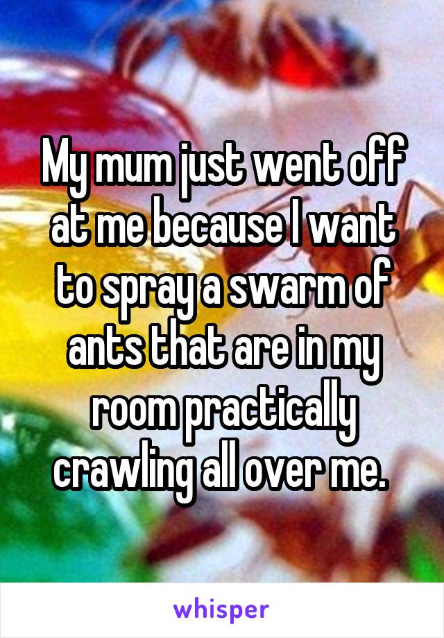 My mum just went off at me because I want to spray a swarm of ants that are in my room practically crawling all over me. 