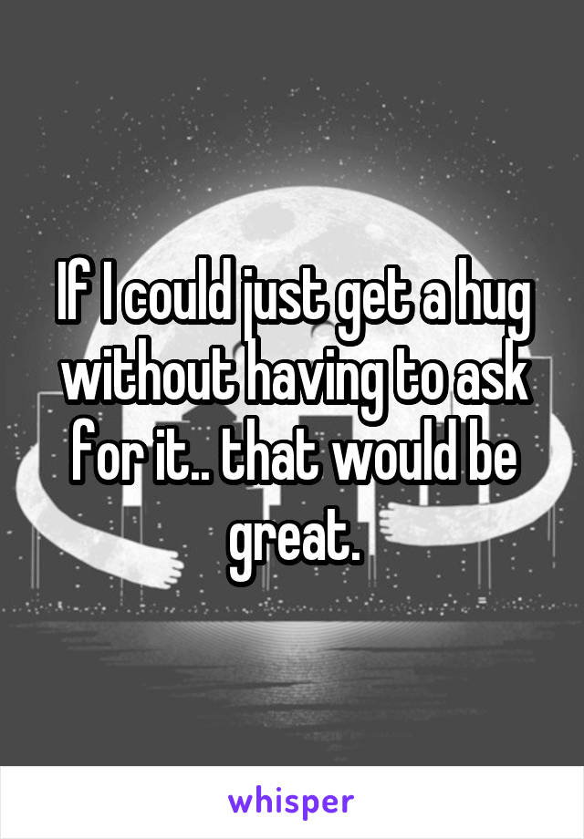 If I could just get a hug without having to ask for it.. that would be great.