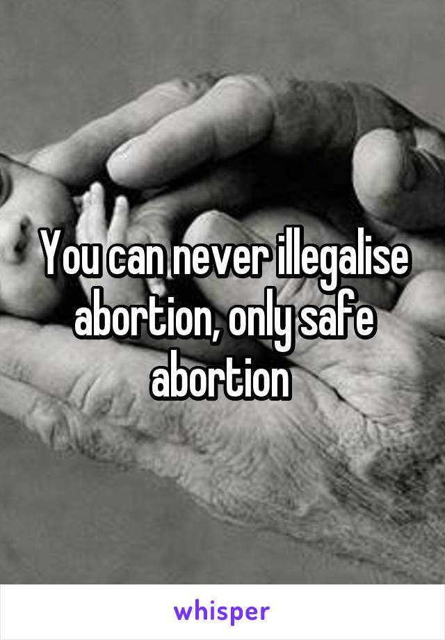 You can never illegalise abortion, only safe abortion 