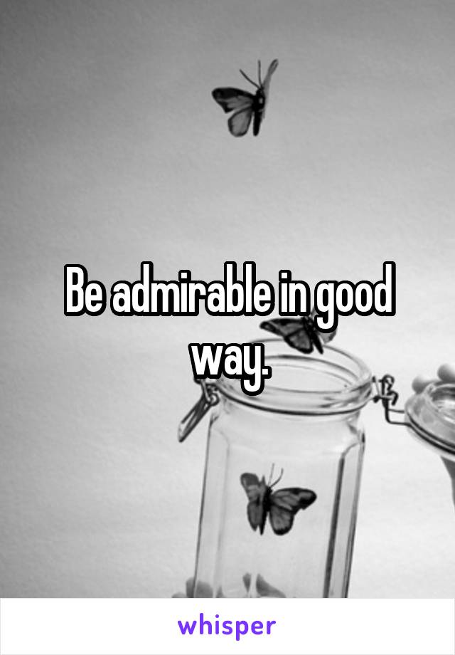 Be admirable in good way.