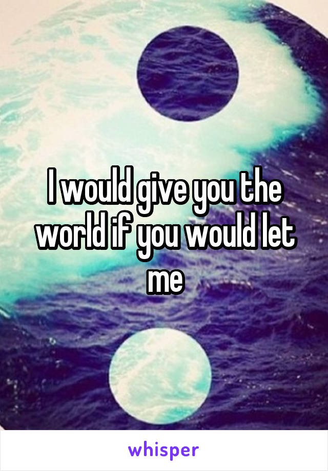 I would give you the world if you would let me