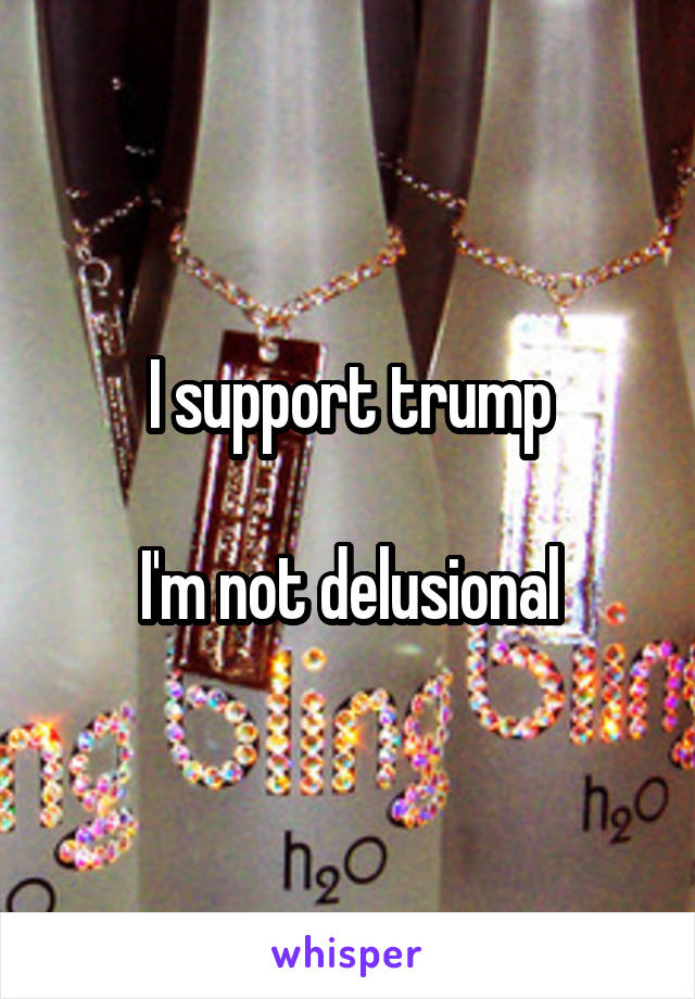 I support trump

I'm not delusional