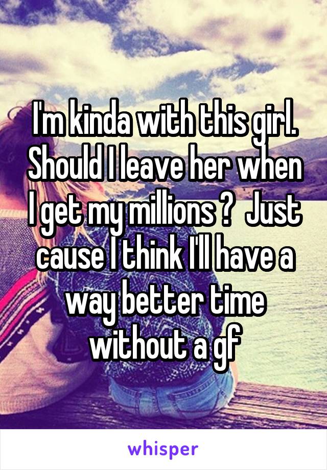 I'm kinda with this girl. Should I leave her when I get my millions ?  Just cause I think I'll have a way better time without a gf