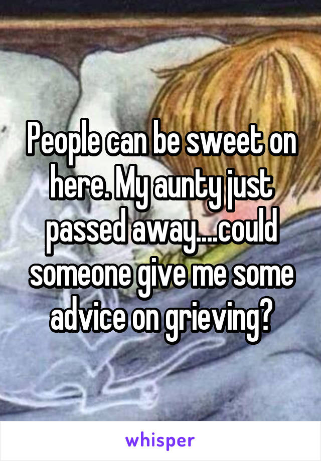 People can be sweet on here. My aunty just passed away....could someone give me some advice on grieving?