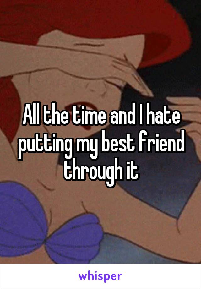 All the time and I hate putting my best friend through it