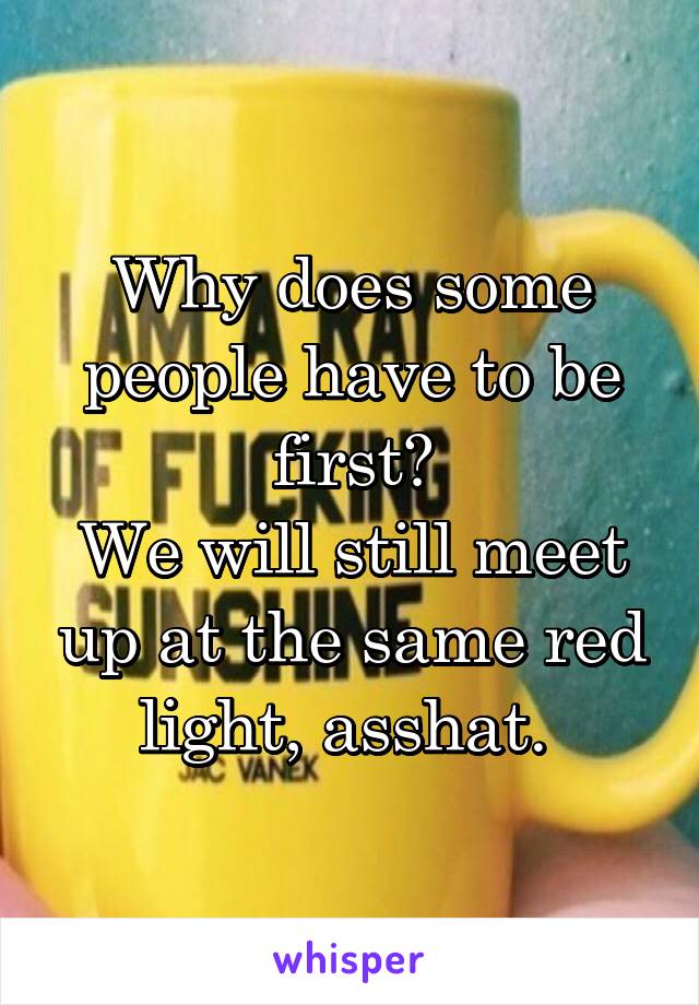 Why does some people have to be first?
We will still meet up at the same red light, asshat. 