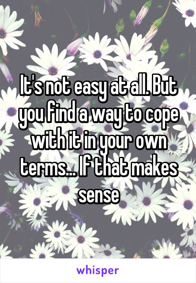 It's not easy at all. But you find a way to cope with it in your own terms... If that makes sense