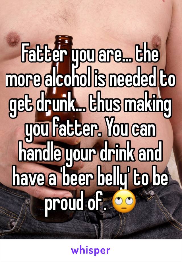 Fatter you are... the more alcohol is needed to get drunk... thus making you fatter. You can handle your drink and have a 'beer belly' to be proud of. 🙄