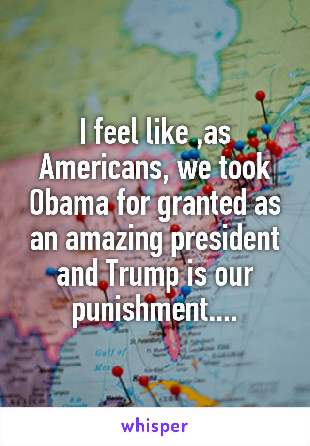 I feel like ,as Americans, we took Obama for granted as an amazing president and Trump is our punishment....