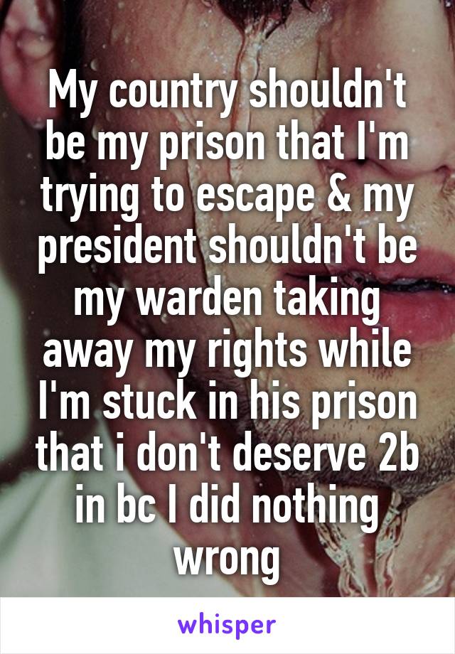 My country shouldn't be my prison that I'm trying to escape & my president shouldn't be my warden taking away my rights while I'm stuck in his prison that i don't deserve 2b in bc I did nothing wrong