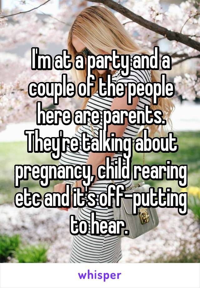 I'm at a party and a couple of the people here are parents. They're talking about pregnancy, child rearing etc and it's off-putting to hear. 