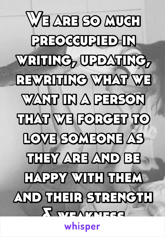 We are so much preoccupied in writing, updating, rewriting what we want in a person that we forget to love someone as they are and be happy with them and their strength & weakness