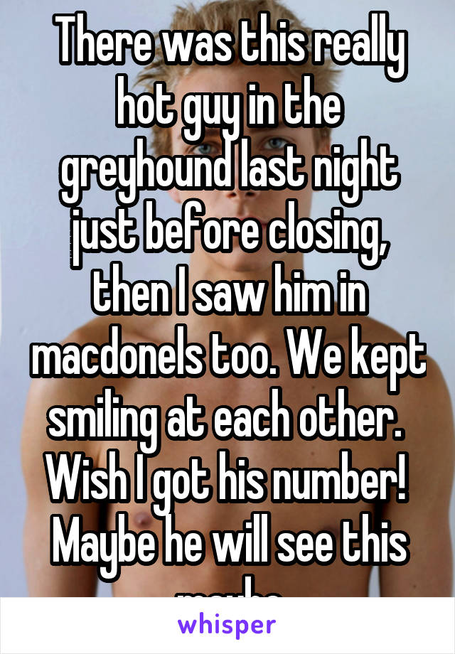 There was this really hot guy in the greyhound last night just before closing, then I saw him in macdonels too. We kept smiling at each other. 
Wish I got his number! 
Maybe he will see this maybe