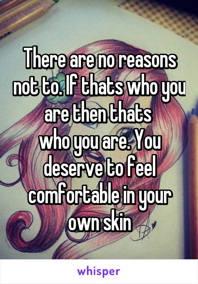 There are no reasons not to. If thats who you are then thats 
who you are. You deserve to feel comfortable in your own skin