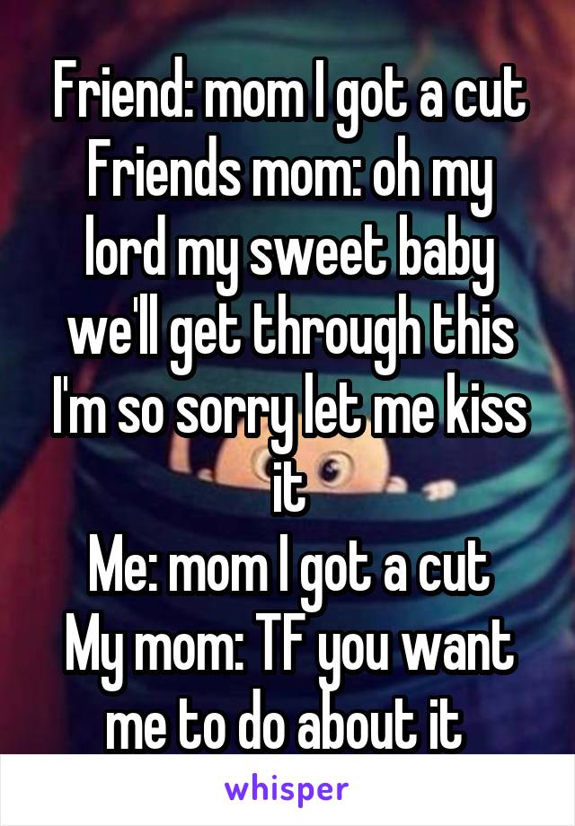 Friend: mom I got a cut
Friends mom: oh my lord my sweet baby we'll get through this I'm so sorry let me kiss it
Me: mom I got a cut
My mom: TF you want me to do about it 