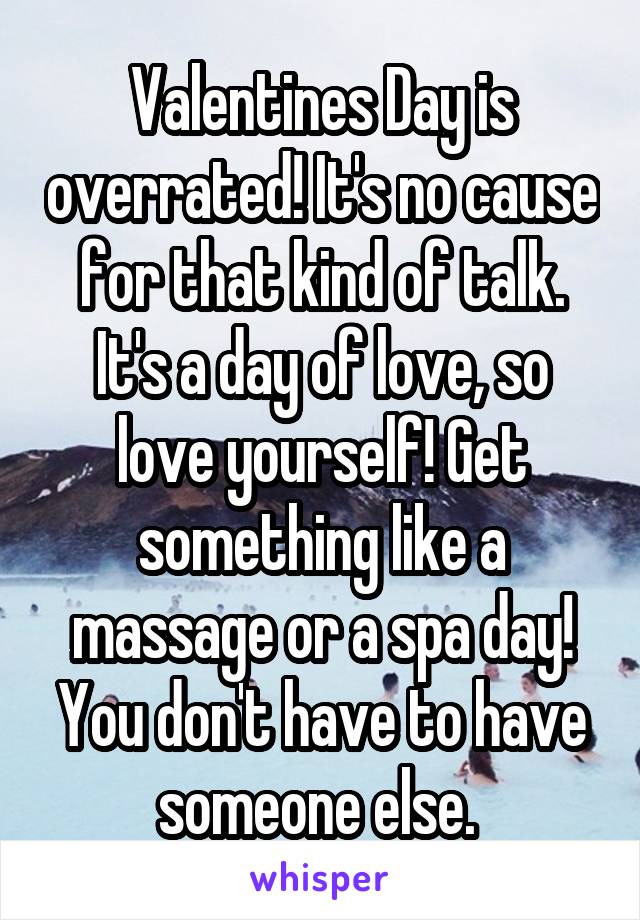 Valentines Day is overrated! It's no cause for that kind of talk. It's a day of love, so love yourself! Get something like a massage or a spa day! You don't have to have someone else. 