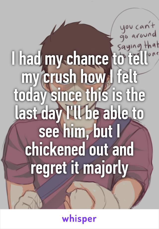 I had my chance to tell my crush how I felt today since this is the last day I'll be able to see him, but I chickened out and regret it majorly