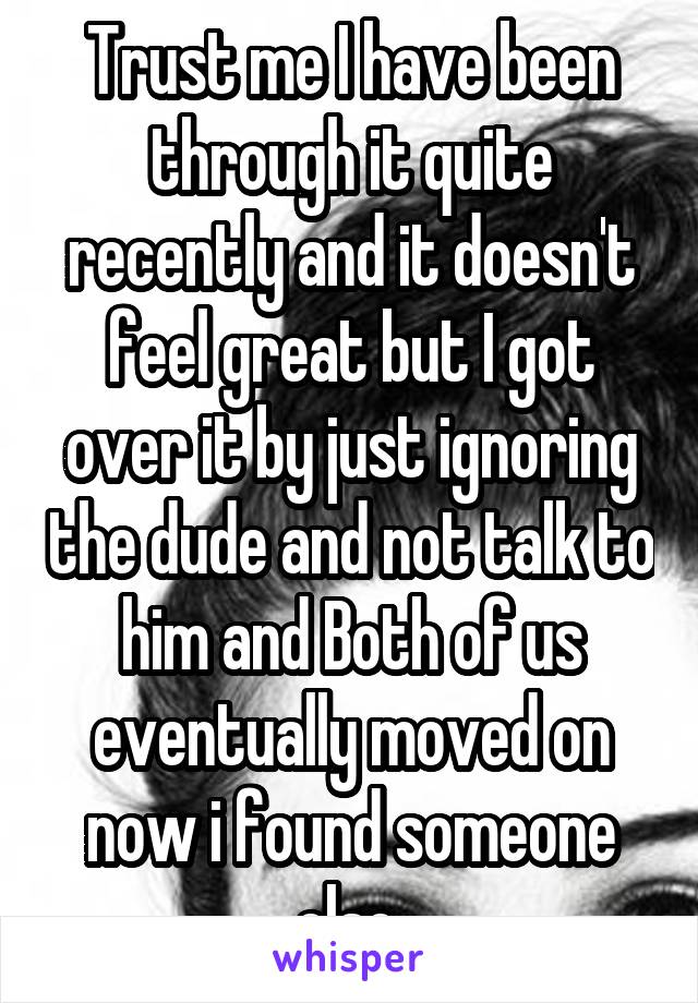 Trust me I have been through it quite recently and it doesn't feel great but I got over it by just ignoring the dude and not talk to him and Both of us eventually moved on now i found someone else 