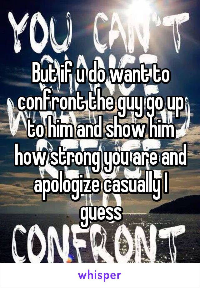 But if u do want to confront the guy go up to him and show him how strong you are and apologize casually I guess