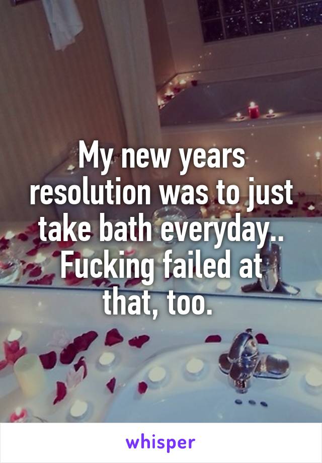 My new years resolution was to just take bath everyday..
Fucking failed at that, too. 