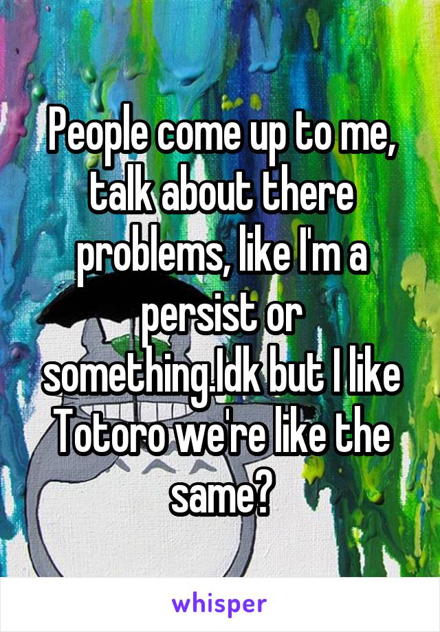 People come up to me, talk about there problems, like I'm a persist or something.Idk but I like Totoro we're like the same?