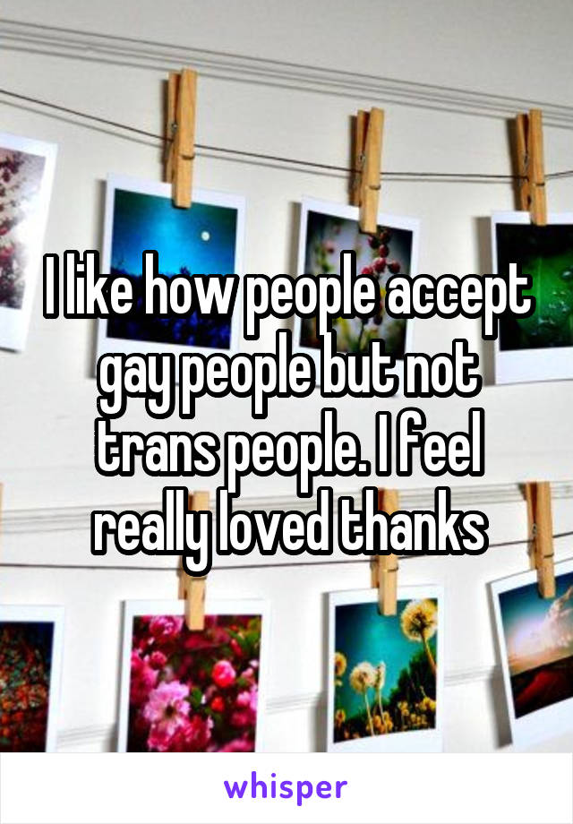 I like how people accept gay people but not trans people. I feel really loved thanks