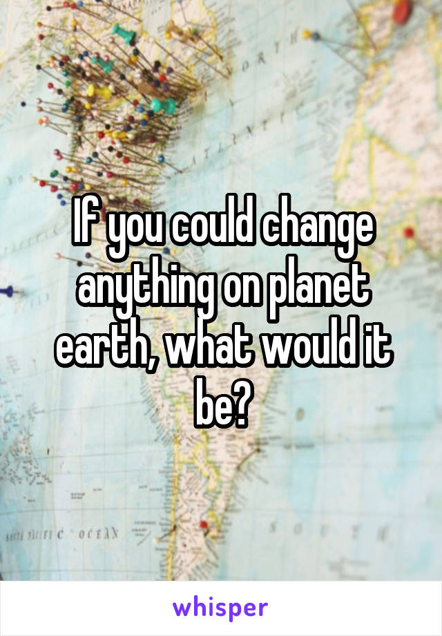 If you could change anything on planet earth, what would it be?