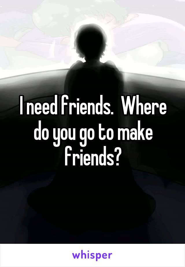 I need friends.  Where do you go to make friends?