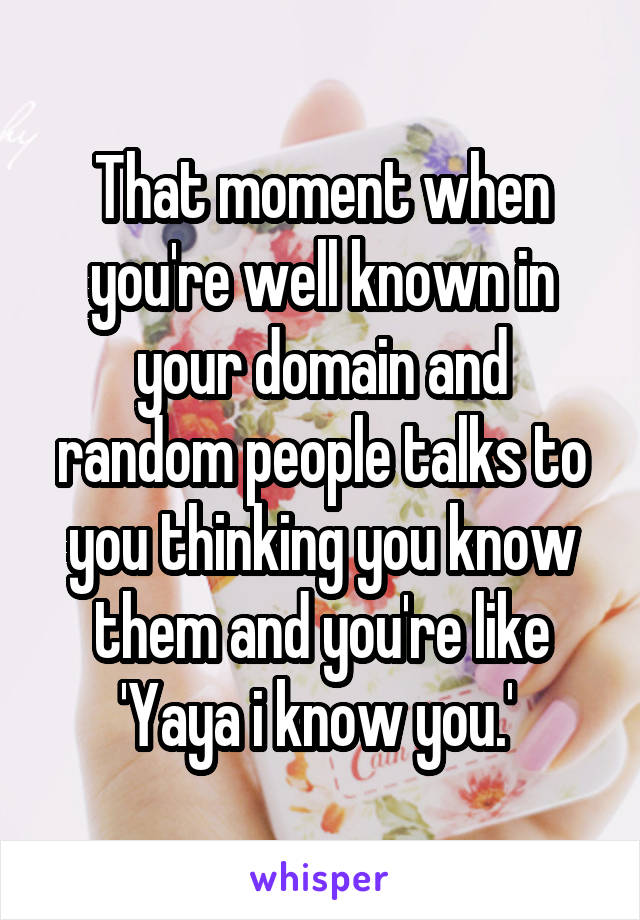 That moment when you're well known in your domain and random people talks to you thinking you know them and you're like 'Yaya i know you.' 