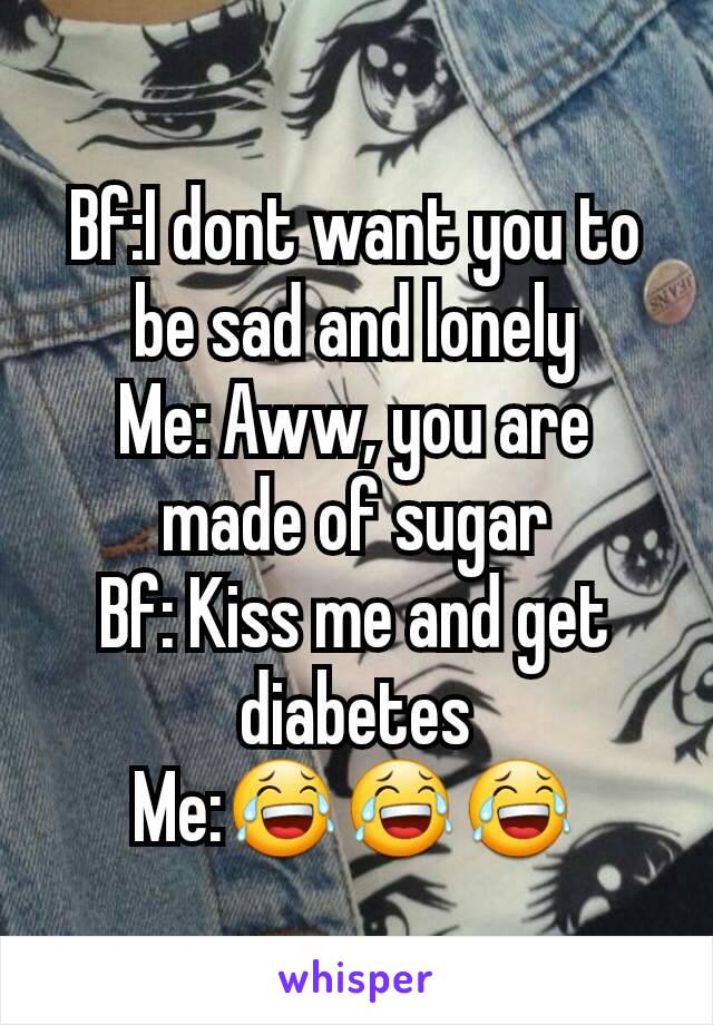 Bf:I dont want you to be sad and lonely
Me: Aww, you are made of sugar
Bf: Kiss me and get diabetes
Me:😂😂😂