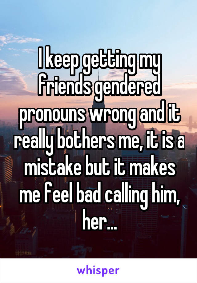 I keep getting my friends gendered pronouns wrong and it really bothers me, it is a mistake but it makes me feel bad calling him, her...