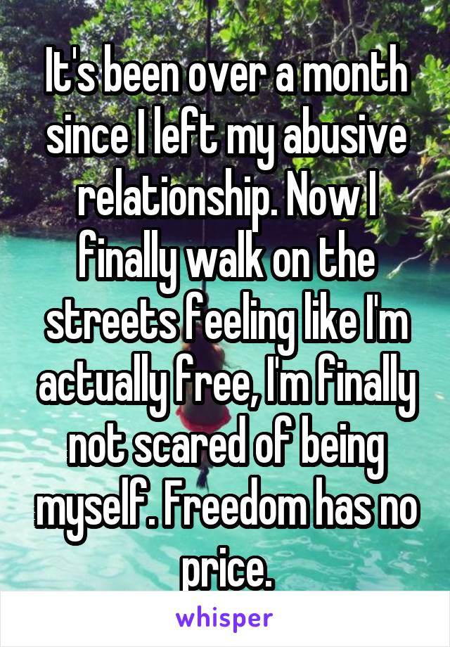 It's been over a month since I left my abusive relationship. Now I finally walk on the streets feeling like I'm actually free, I'm finally not scared of being myself. Freedom has no price.