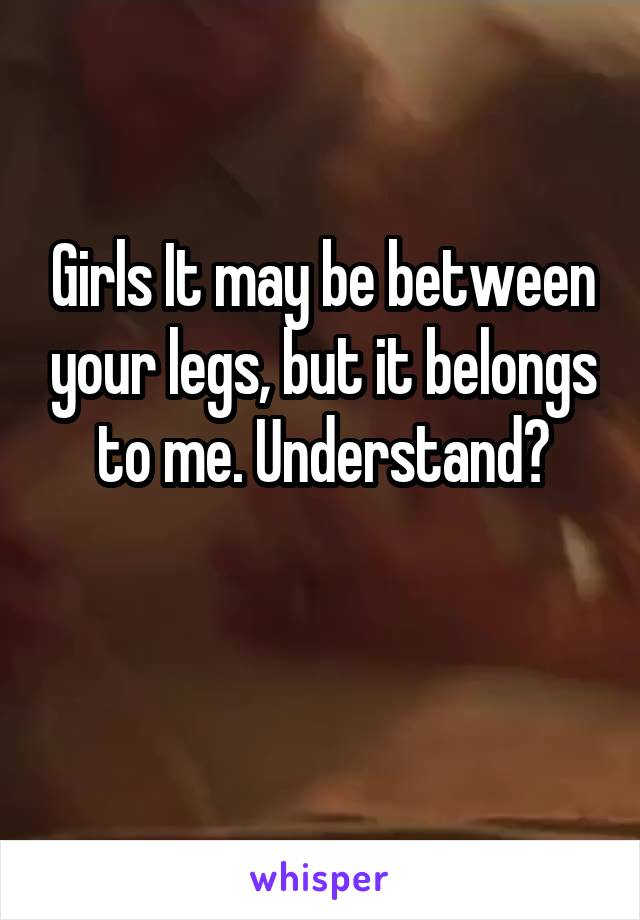 Girls It may be between your legs, but it belongs to me. Understand?

