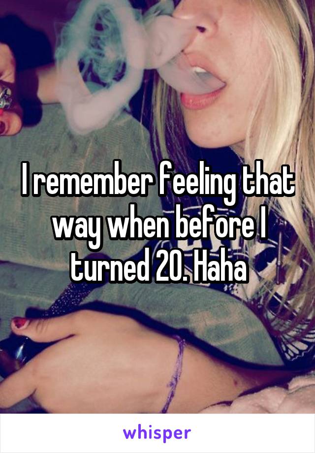 I remember feeling that way when before I turned 20. Haha